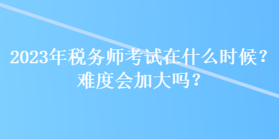 2023年稅務(wù)師考試在什么時(shí)候？難度會加大嗎？