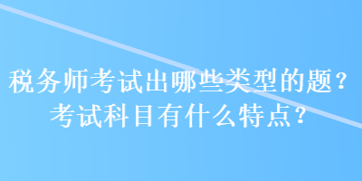 稅務(wù)師考試出哪些類(lèi)型的題？考試科目有什么特點(diǎn)？