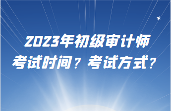 2023年初級審計師考試時間？考試方式？