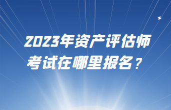 2023年資產(chǎn)評估師考試在哪里報名？