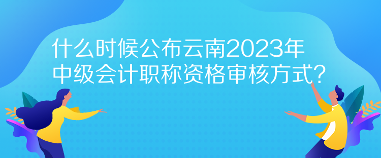 什么時(shí)候公布云南2023年中級(jí)會(huì)計(jì)職稱資格審核方式？