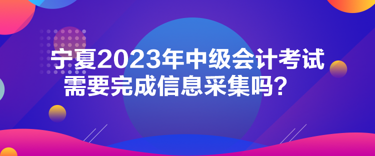 寧夏2023年中級會計考試需要完成信息采集嗎？