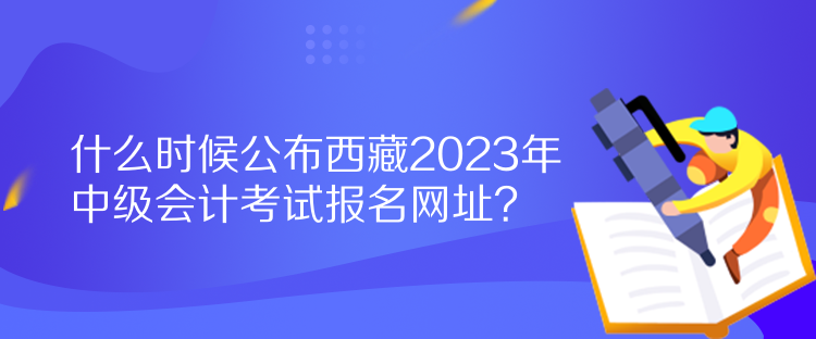 什么時候公布西藏2023年中級會計考試報名網(wǎng)址？