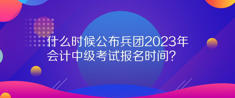 什么時(shí)候公布兵團(tuán)2023年會(huì)計(jì)中級(jí)考試報(bào)名時(shí)間？