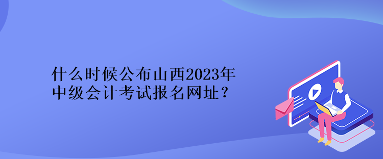 什么時(shí)候公布山西2023年中級(jí)會(huì)計(jì)考試報(bào)名網(wǎng)址？