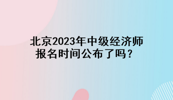 北京2023年中級經(jīng)濟(jì)師報(bào)名時(shí)間公布了嗎？