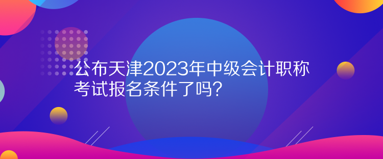 公布天津2023年中級(jí)會(huì)計(jì)職稱考試報(bào)名條件了嗎？