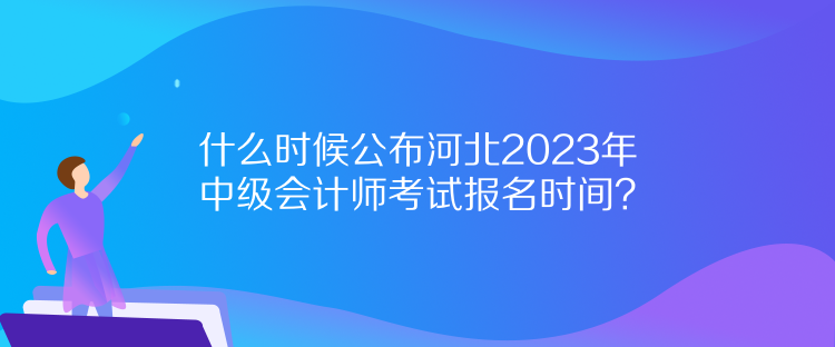 什么時候公布河北2023年中級會計師考試報名時間？