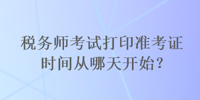 稅務(wù)師考試打印準(zhǔn)考證時(shí)間從哪天開始？