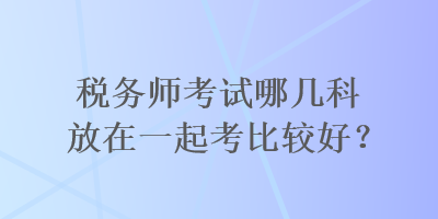 稅務(wù)師考試哪幾科放在一起考比較好？