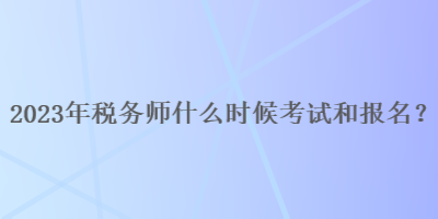 2023年稅務師什么時候考試和報名呢？