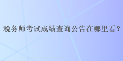 稅務(wù)師考試成績(jī)查詢公告在哪里看？