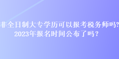 非全日制大專學(xué)歷可以報(bào)考稅務(wù)師嗎？2023年報(bào)名時(shí)間公布了嗎？