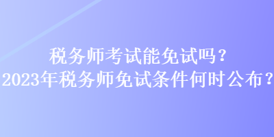 稅務師考試能免試嗎？2023年稅務師免試條件何時公布？