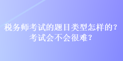 稅務(wù)師考試的題目類型怎樣的？考試會不會很難？