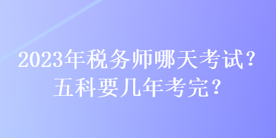 2023年稅務(wù)師哪天考試？五科要幾年考完？