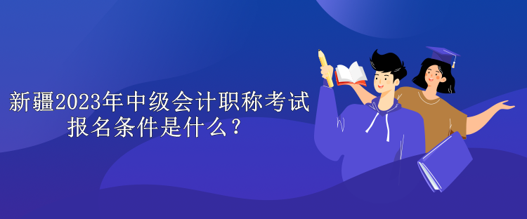 新疆2023年中級會計職稱考試報名條件是什么？