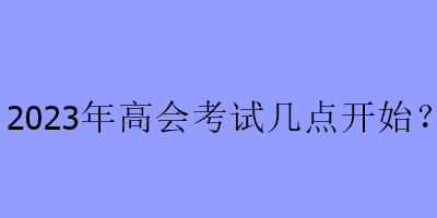 2023年高會(huì)考試幾點(diǎn)開(kāi)始？