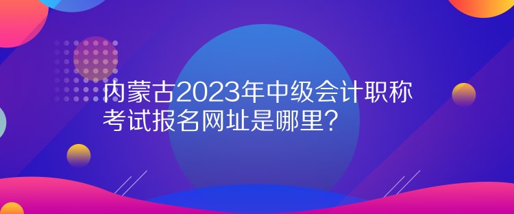 內(nèi)蒙古2023年中級(jí)會(huì)計(jì)職稱考試報(bào)名網(wǎng)址是哪里？