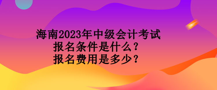 海南2023年中級會計考試報名條件是什么？報名費用是多少？