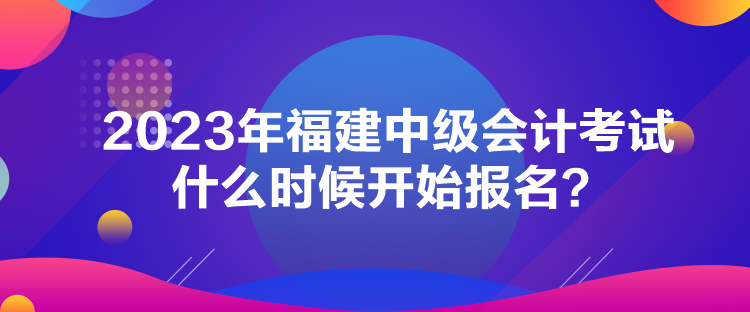 2023年福建中級(jí)會(huì)計(jì)考試什么時(shí)候開始報(bào)名？