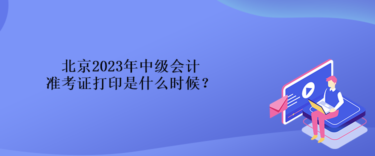 北京2023年中級會計準考證打印是什么時候？