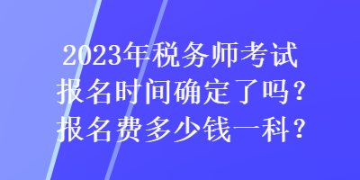 2023年稅務(wù)師考試報(bào)名時(shí)間確定了嗎？報(bào)名費(fèi)多少錢一科？