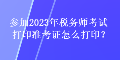 參加2023年稅務(wù)師考試打印準(zhǔn)考證怎么打印？