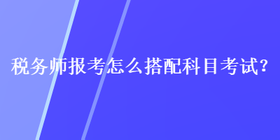 稅務師報考怎么搭配科目考試？