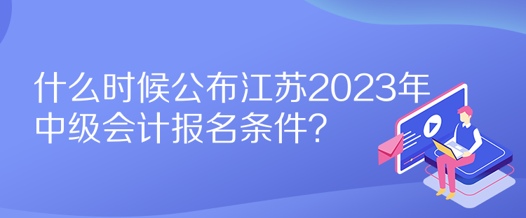 什么時候公布江蘇2023年中級會計報名條件？