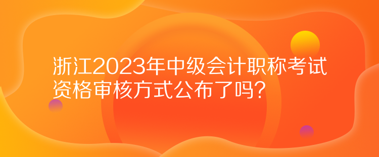 浙江2023年中級會計職稱考試資格審核方式公布了嗎？