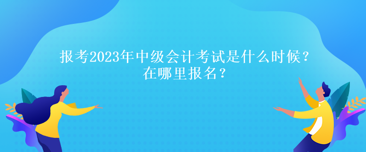 報考2023年中級會計考試是什么時候？在哪里報名？