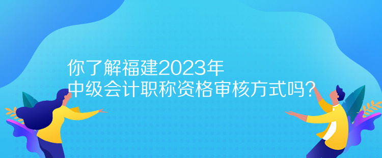 你了解福建2023年中級(jí)會(huì)計(jì)職稱資格審核方式嗎？