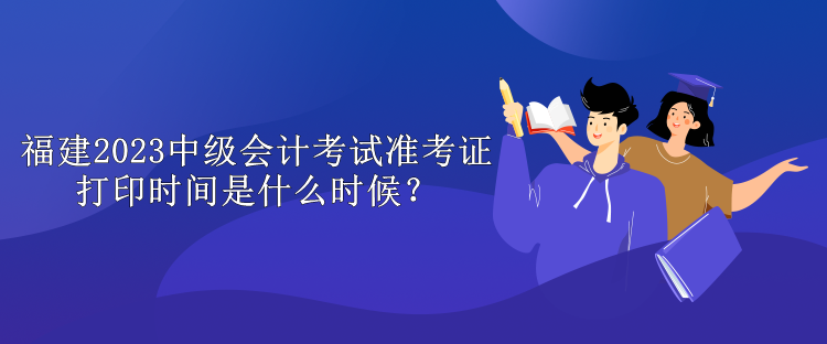 福建2023中級會計考試準(zhǔn)考證打印時間是什么時候？