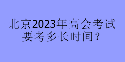 北京2023年高會(huì)考試要考多長時(shí)間？