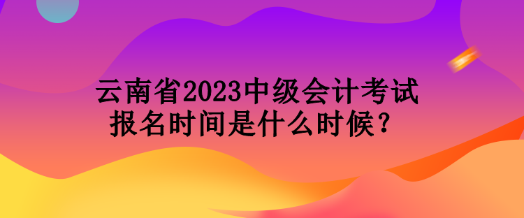 云南省2023中級會計考試報名時間是什么時候？