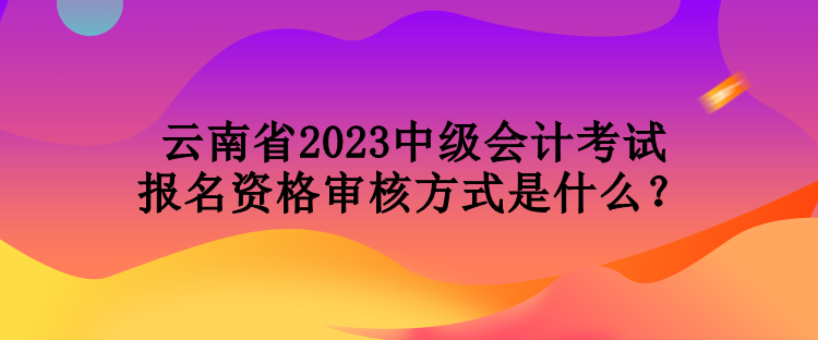 云南省2023中級(jí)會(huì)計(jì)考試報(bào)名資格審核方式是什么？