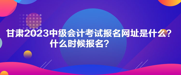 甘肅2023中級會計考試報名網(wǎng)址是什么？什么時候報名？