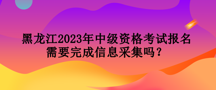 黑龍江2023年中級資格考試報名需要完成信息采集嗎？