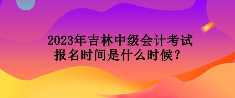 2023年吉林中級會計考試報名時間是什么時候？