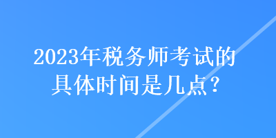 2023年稅務師考試的具體時間是幾點？