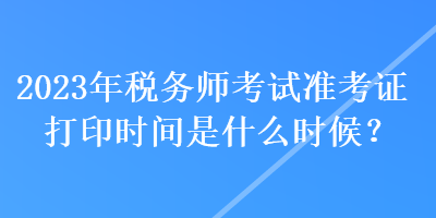 2023年稅務(wù)師考試準(zhǔn)考證打印時(shí)間是什么時(shí)候？