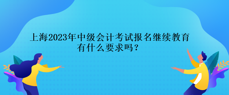 上海2023年中級(jí)會(huì)計(jì)考試報(bào)名繼續(xù)教育有什么要求嗎？