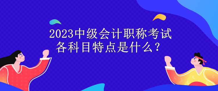 2023中級會計職稱考試各科目特點是什么？