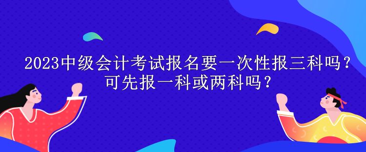 2023中級會計考試報名要一次性報三科嗎？可先報一科或兩科嗎？