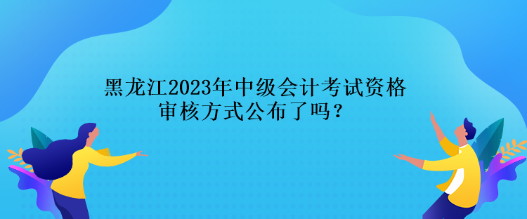 黑龍江2023年中級會計考試資格審核方式公布了嗎？