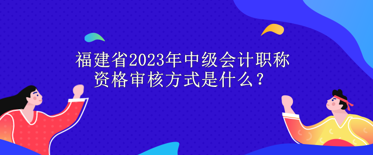 福建省2023年中級會計(jì)職稱資格審核方式是什么？