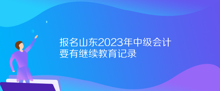 報(bào)名山東2023年中級(jí)會(huì)計(jì)要有繼續(xù)教育記錄