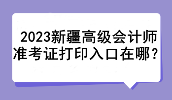 2023新疆高級會計師準考證打印入口在哪？