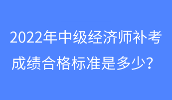 2022年中級經濟師補考成績合格標準是多少？